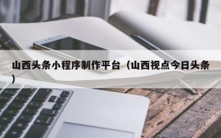 蓬莱山西头条小程序制作平台（山西视点今日头条）